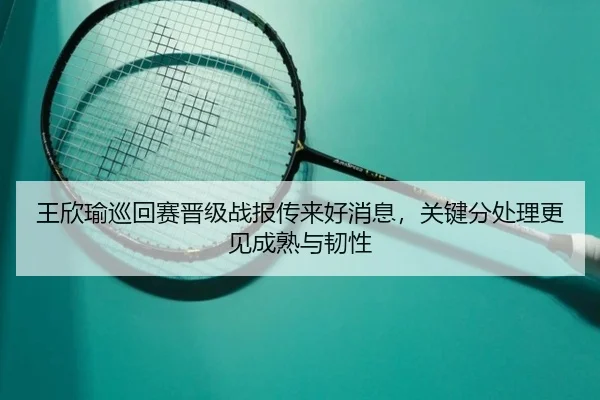 王欣瑜巡回赛晋级战报传来好消息，关键分处理更见成熟与韧性